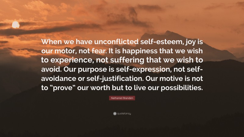 Nathaniel Branden Quote: “When we have unconflicted self-esteem, joy is our motor, not fear. It is happiness that we wish to experience, not suffering that we wish to avoid. Our purpose is self-expression, not self-avoidance or self-justification. Our motive is not to “prove” our worth but to live our possibilities.”