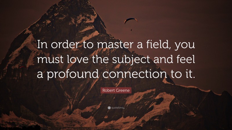Robert Greene Quote: “In order to master a field, you must love the subject and feel a profound connection to it.”