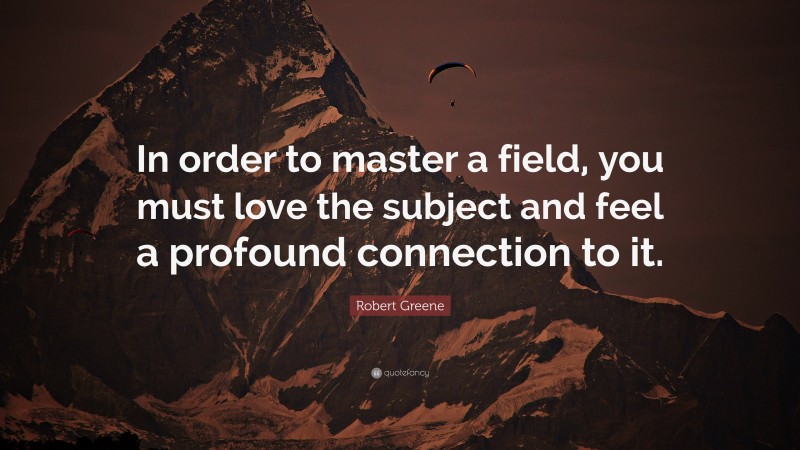 Robert Greene Quote: “In order to master a field, you must love the subject and feel a profound connection to it.”