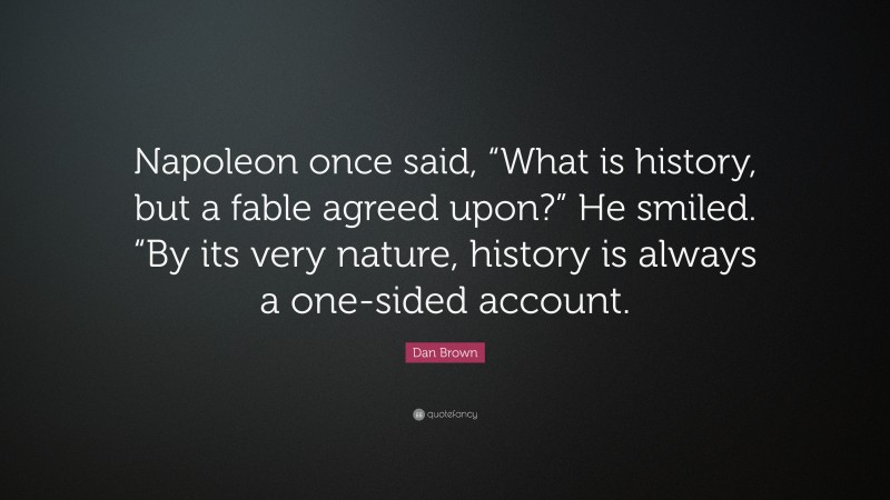 Dan Brown Quote: “Napoleon once said, “What is history, but a fable agreed upon?” He smiled. “By its very nature, history is always a one-sided account.”