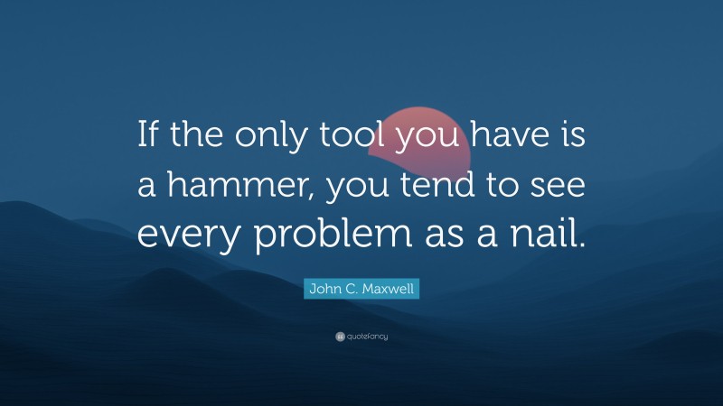John C. Maxwell Quote: “If the only tool you have is a hammer, you tend to see every problem as a nail.”
