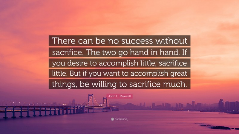 John C. Maxwell Quote: “There can be no success without sacrifice. The two go hand in hand. If you desire to accomplish little, sacrifice little. But if you want to accomplish great things, be willing to sacrifice much.”