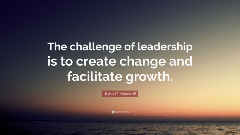 John C. Maxwell Quote: “The challenge of leadership is to create change and facilitate growth.”