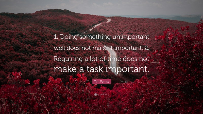 Tim Ferriss Quote: “1. Doing something unimportant well does not make it important. 2. Requiring a lot of time does not make a task important.”