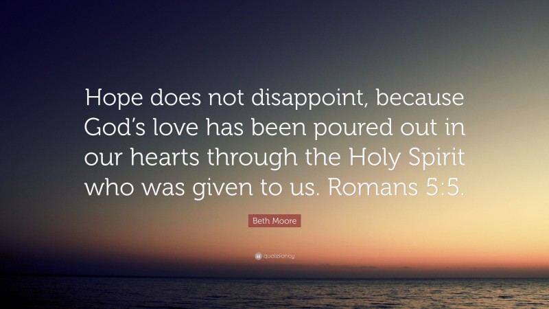 Beth Moore Quote: “Hope does not disappoint, because God’s love has been poured out in our hearts through the Holy Spirit who was given to us. Romans 5:5.”