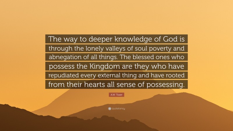 A.W. Tozer Quote: “The way to deeper knowledge of God is through the lonely valleys of soul poverty and abnegation of all things. The blessed ones who possess the Kingdom are they who have repudiated every external thing and have rooted from their hearts all sense of possessing.”