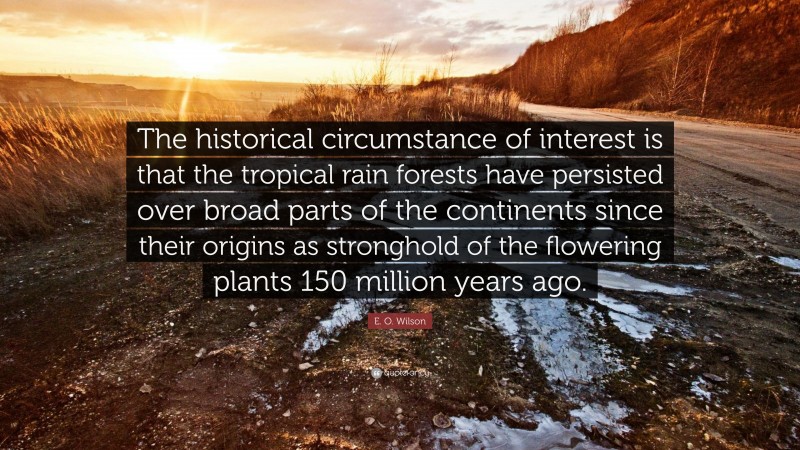 E. O. Wilson Quote: “The historical circumstance of interest is that the tropical rain forests have persisted over broad parts of the continents since their origins as stronghold of the flowering plants 150 million years ago.”