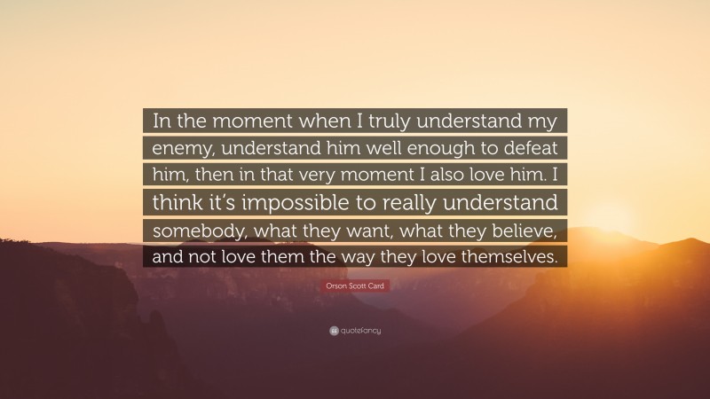 Orson Scott Card Quote: “In the moment when I truly understand my enemy, understand him well enough to defeat him, then in that very moment I also love him. I think it’s impossible to really understand somebody, what they want, what they believe, and not love them the way they love themselves.”
