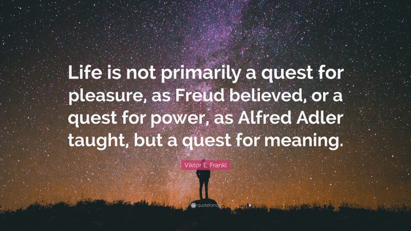 Viktor E. Frankl Quote: “Life is not primarily a quest for pleasure, as Freud believed, or a quest for power, as Alfred Adler taught, but a quest for meaning.”