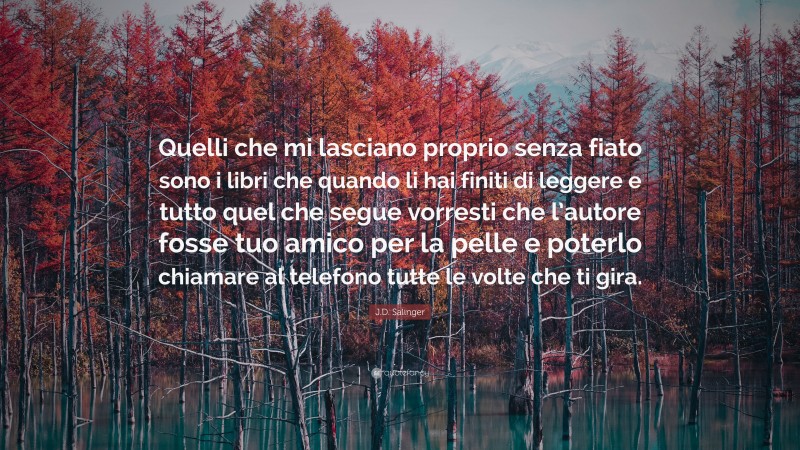 J.D. Salinger Quote: “Quelli che mi lasciano proprio senza fiato sono i libri che quando li hai finiti di leggere e tutto quel che segue vorresti che l’autore fosse tuo amico per la pelle e poterlo chiamare al telefono tutte le volte che ti gira.”