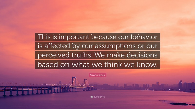 Simon Sinek Quote: “This is important because our behavior is affected by our assumptions or our perceived truths. We make decisions based on what we think we know.”