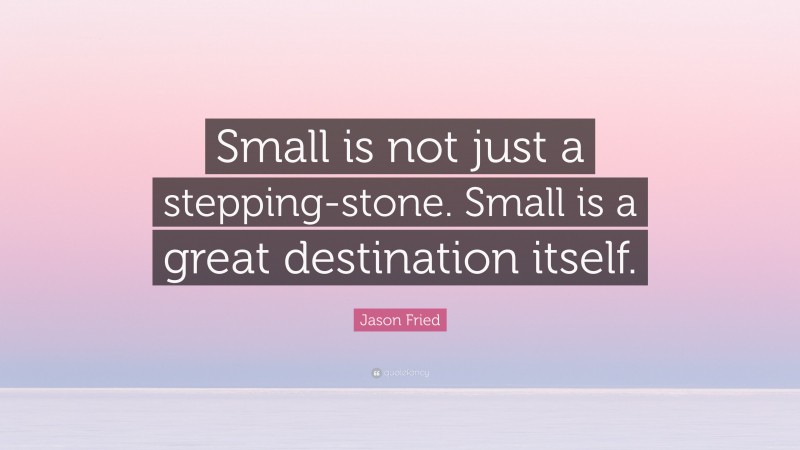 Jason Fried Quote: “Small is not just a stepping-stone. Small is a great destination itself.”