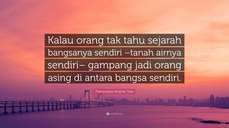 Pramoedya Ananta Toer Quote: “Kalau orang tak tahu sejarah bangsanya sendiri –tanah airnya sendiri– gampang jadi orang asing di antara bangsa sendiri.”