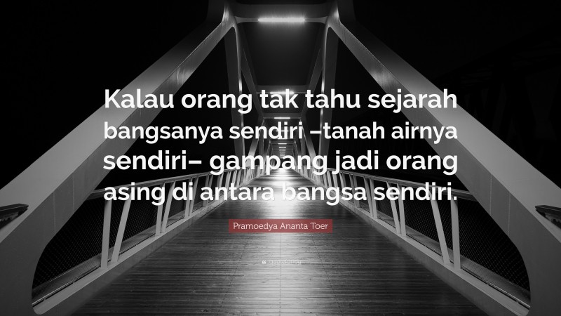 Pramoedya Ananta Toer Quote: “Kalau orang tak tahu sejarah bangsanya sendiri –tanah airnya sendiri– gampang jadi orang asing di antara bangsa sendiri.”