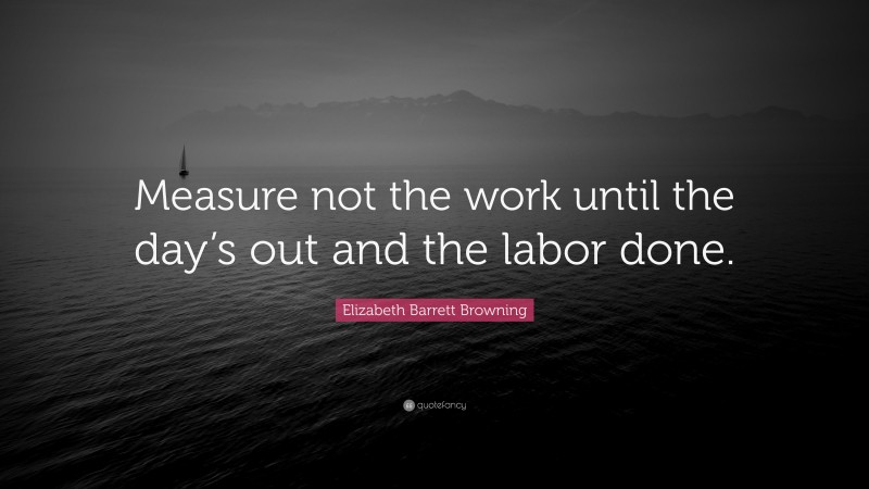 Elizabeth Barrett Browning Quote: “Measure not the work until the day’s out and the labor done.”