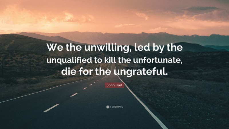 John Hart Quote: “We the unwilling, led by the unqualified to kill the unfortunate, die for the ungrateful.”