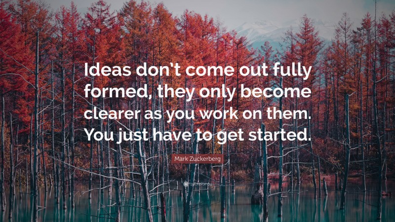 Mark Zuckerberg Quote: “Ideas don’t come out fully formed, they only become clearer as you work on them. You just have to get started.”