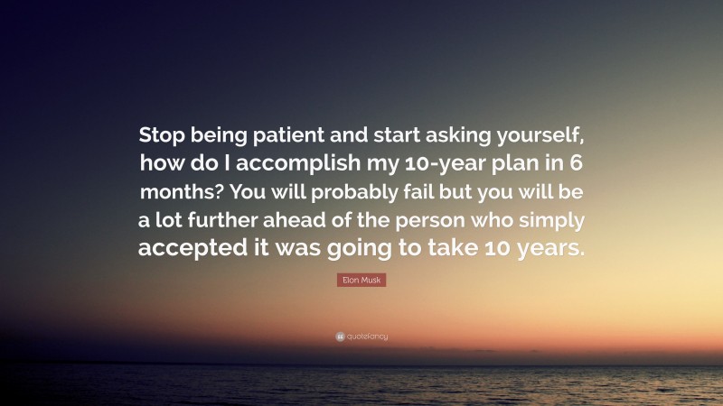 Elon Musk Quote: “Stop being patient and start asking yourself, how do I accomplish my 10-year plan in 6 months? You will probably fail but you will be a lot further ahead of the person who simply accepted it was going to take 10 years.”