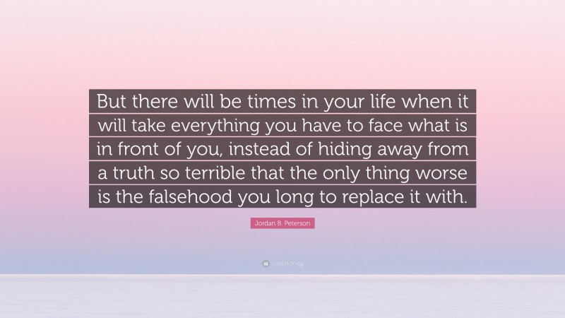 Jordan B. Peterson Quote: “But there will be times in your life when it will take everything you have to face what is in front of you, instead of hiding away from a truth so terrible that the only thing worse is the falsehood you long to replace it with.”