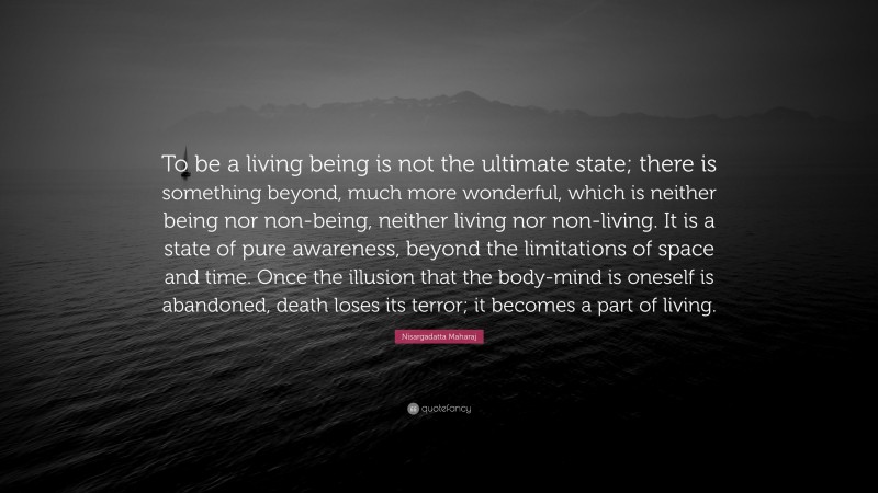Nisargadatta Maharaj Quote: “To be a living being is not the ultimate state; there is something beyond, much more wonderful, which is neither being nor non-being, neither living nor non-living. It is a state of pure awareness, beyond the limitations of space and time. Once the illusion that the body-mind is oneself is abandoned, death loses its terror; it becomes a part of living.”