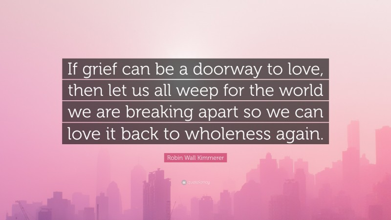 Robin Wall Kimmerer Quote: “If grief can be a doorway to love, then let us all weep for the world we are breaking apart so we can love it back to wholeness again.”