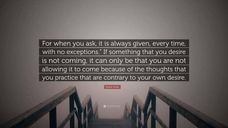 Esther Hicks Quote: “For when you ask, it is always given, every time, with no exceptions.” If something that you desire is not coming, it can only be that you are not allowing it to come because of the thoughts that you practice that are contrary to your own desire.”