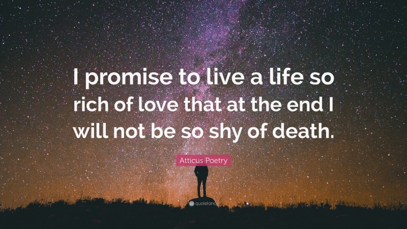 Atticus Poetry Quote: “I promise to live a life so rich of love that at the end I will not be so shy of death.”