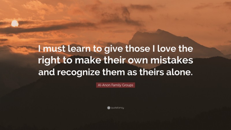 Al-Anon Family Groups Quote: “I must learn to give those I love the right to make their own mistakes and recognize them as theirs alone.”