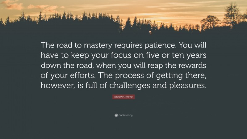 Robert Greene Quote: “The road to mastery requires patience. You will have to keep your focus on five or ten years down the road, when you will reap the rewards of your efforts. The process of getting there, however, is full of challenges and pleasures.”