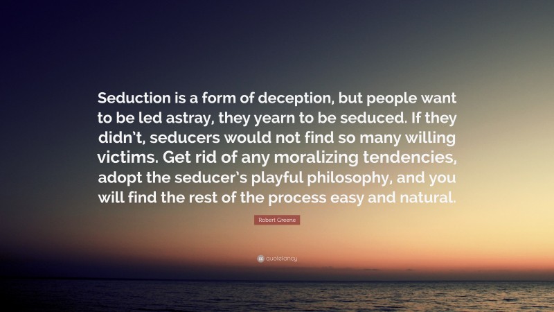 Robert Greene Quote: “Seduction is a form of deception, but people want to be led astray, they yearn to be seduced. If they didn’t, seducers would not find so many willing victims. Get rid of any moralizing tendencies, adopt the seducer’s playful philosophy, and you will find the rest of the process easy and natural.”