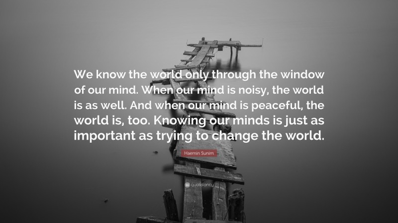 Haemin Sunim Quote: “We know the world only through the window of our mind. When our mind is noisy, the world is as well. And when our mind is peaceful, the world is, too. Knowing our minds is just as important as trying to change the world.”