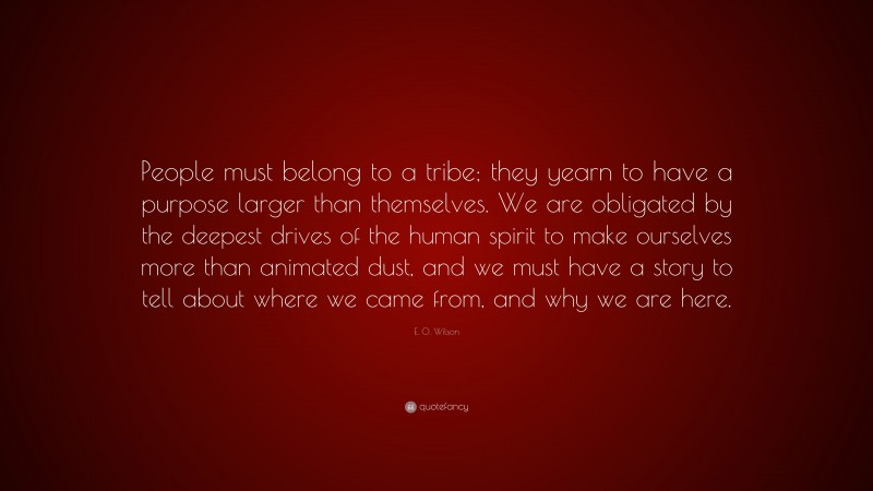 E. O. Wilson Quote: “People must belong to a tribe; they yearn to have a purpose larger than themselves. We are obligated by the deepest drives of the human spirit to make ourselves more than animated dust, and we must have a story to tell about where we came from, and why we are here.”