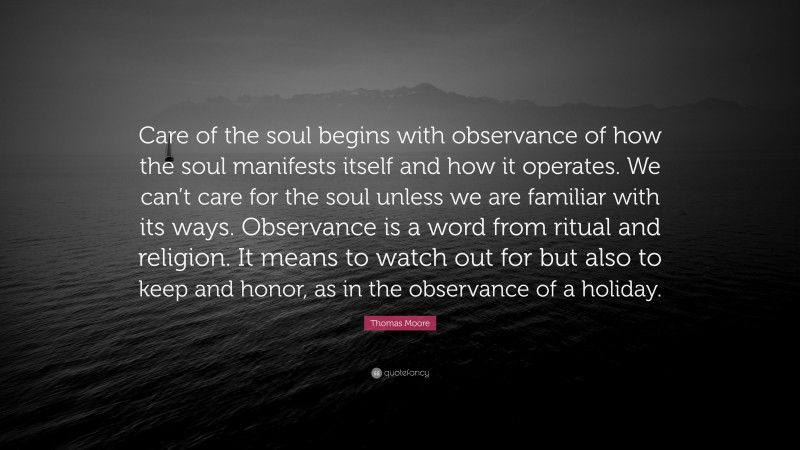Thomas Moore Quote: “Care of the soul begins with observance of how the soul manifests itself and how it operates. We can’t care for the soul unless we are familiar with its ways. Observance is a word from ritual and religion. It means to watch out for but also to keep and honor, as in the observance of a holiday.”