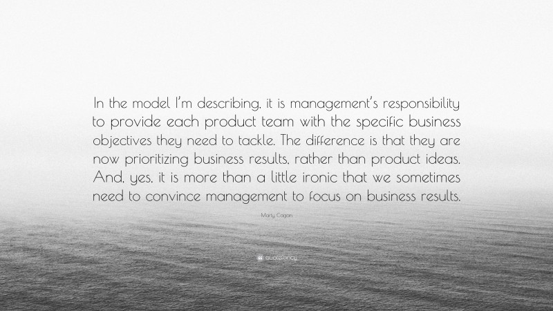 Marty Cagan Quote: “In the model I’m describing, it is management’s responsibility to provide each product team with the specific business objectives they need to tackle. The difference is that they are now prioritizing business results, rather than product ideas. And, yes, it is more than a little ironic that we sometimes need to convince management to focus on business results.”