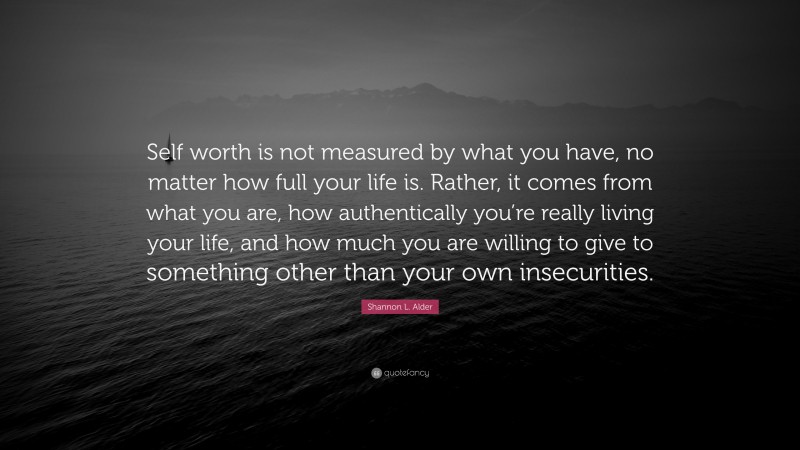 Shannon L. Alder Quote: “Self worth is not measured by what you have, no matter how full your life is. Rather, it comes from what you are, how authentically you’re really living your life, and how much you are willing to give to something other than your own insecurities.”