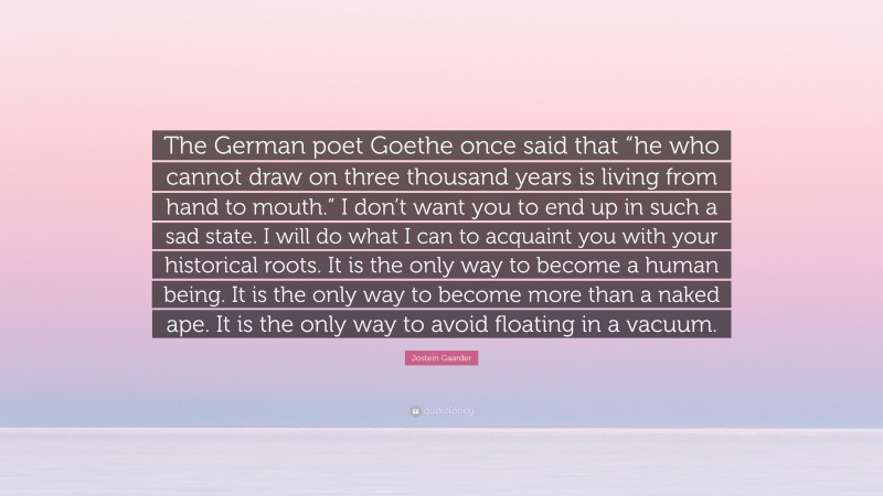 Jostein Gaarder Quote: “The German poet Goethe once said that “he who cannot draw on three thousand years is living from hand to mouth.” I don’t want you to end up in such a sad state. I will do what I can to acquaint you with your historical roots. It is the only way to become a human being. It is the only way to become more than a naked ape. It is the only way to avoid floating in a vacuum.”