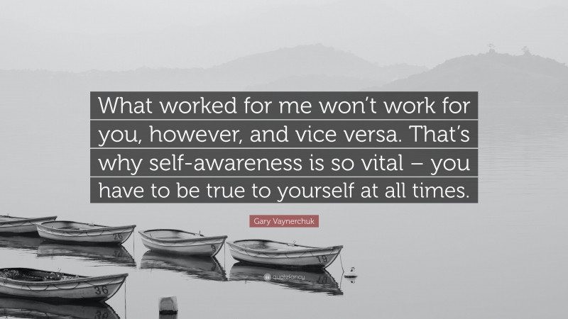 Gary Vaynerchuk Quote: “What worked for me won’t work for you, however, and vice versa. That’s why self-awareness is so vital – you have to be true to yourself at all times.”