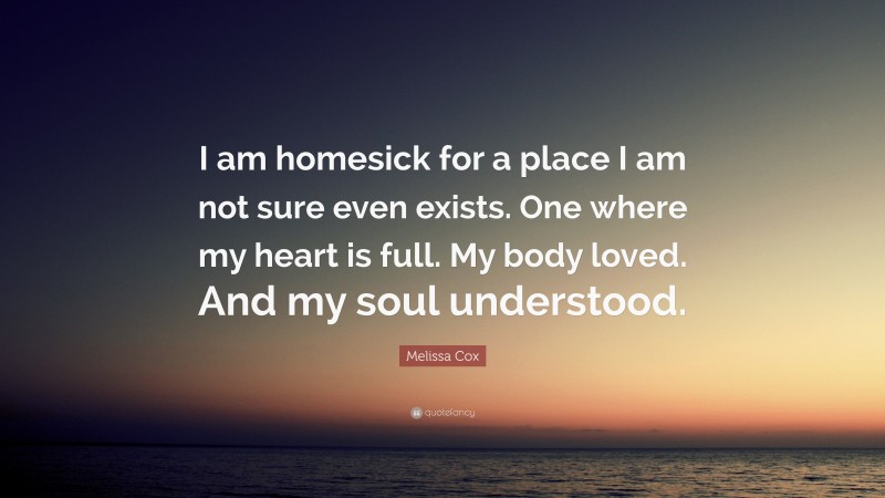 Melissa Cox Quote: “I am homesick for a place I am not sure even exists. One where my heart is full. My body loved. And my soul understood.”