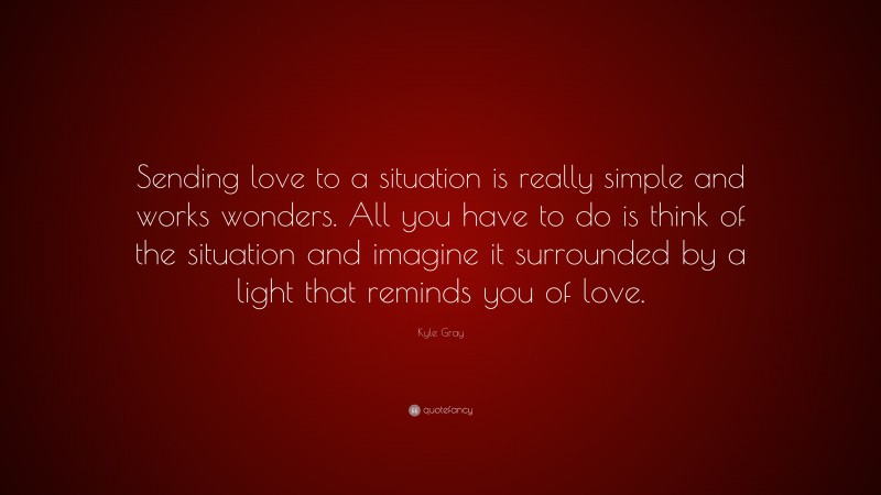 Kyle Gray Quote: “Sending love to a situation is really simple and works wonders. All you have to do is think of the situation and imagine it surrounded by a light that reminds you of love.”