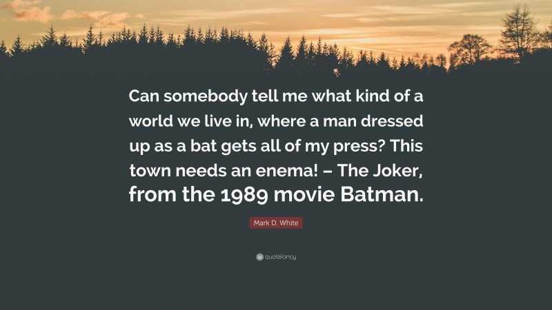 Mark D. White Quote: “Can somebody tell me what kind of a world we live in, where a man dressed up as a bat gets all of my press? This town needs an enema! – The Joker, from the 1989 movie Batman.”