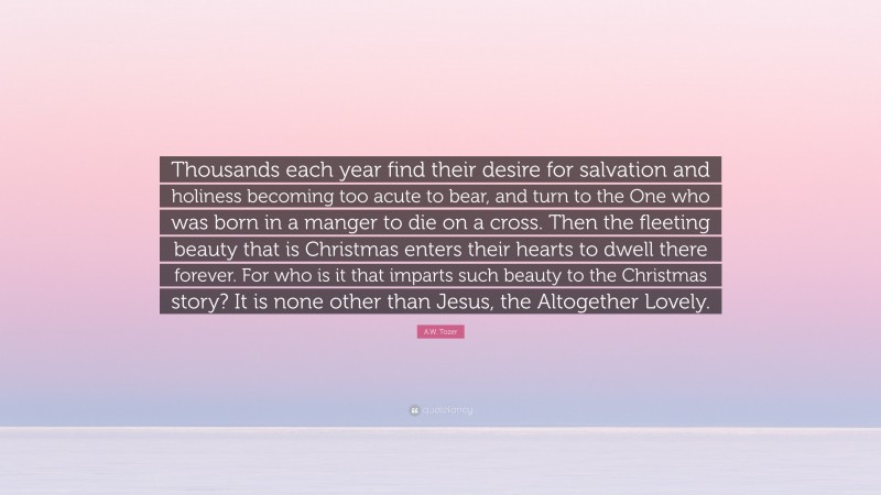 A.W. Tozer Quote: “Thousands each year find their desire for salvation and holiness becoming too acute to bear, and turn to the One who was born in a manger to die on a cross. Then the fleeting beauty that is Christmas enters their hearts to dwell there forever. For who is it that imparts such beauty to the Christmas story? It is none other than Jesus, the Altogether Lovely.”