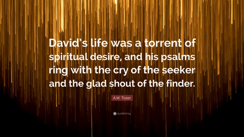 A.W. Tozer Quote: “David’s life was a torrent of spiritual desire, and his psalms ring with the cry of the seeker and the glad shout of the finder.”