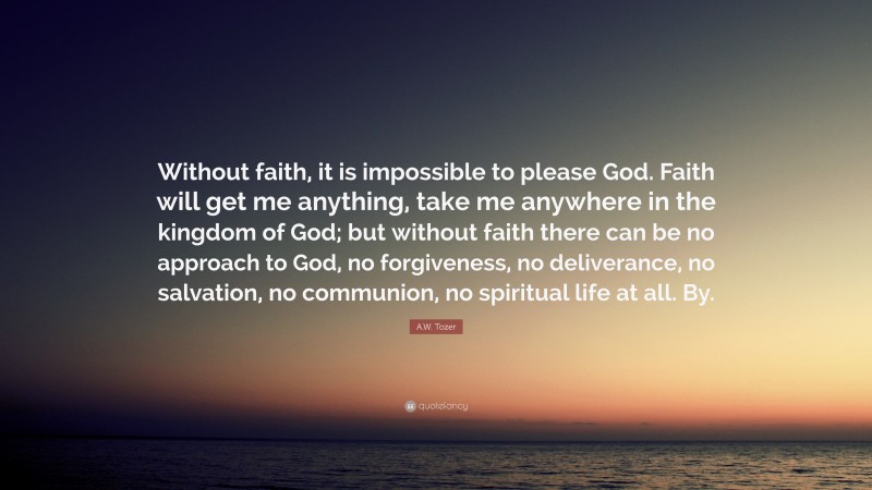 A.W. Tozer Quote: “Without faith, it is impossible to please God. Faith will get me anything, take me anywhere in the kingdom of God; but without faith there can be no approach to God, no forgiveness, no deliverance, no salvation, no communion, no spiritual life at all. By.”