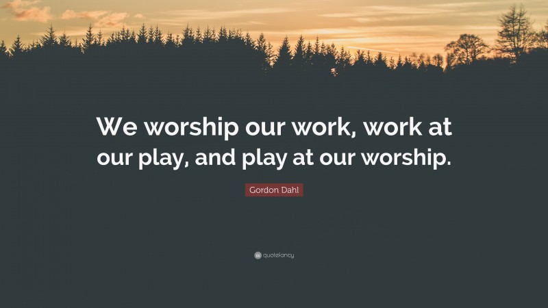 Gordon Dahl Quote: “We worship our work, work at our play, and play at our worship.”