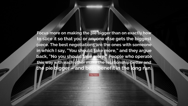 Ray Dalio Quote: “Focus more on making the pie bigger than on exactly how to slice it so that you or anyone else gets the biggest piece. The best negotiations are the ones with someone in which I say, “You should take more,” and they argue back, “No you should take more!” People who operate this way with each other make the relationship better and the pie bigger – and both benefit in the long run.”