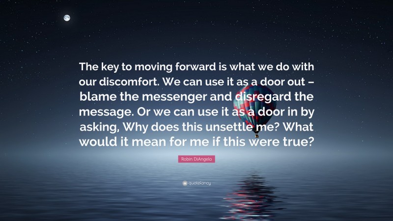 Robin DiAngelo Quote: “The key to moving forward is what we do with our discomfort. We can use it as a door out – blame the messenger and disregard the message. Or we can use it as a door in by asking, Why does this unsettle me? What would it mean for me if this were true?”