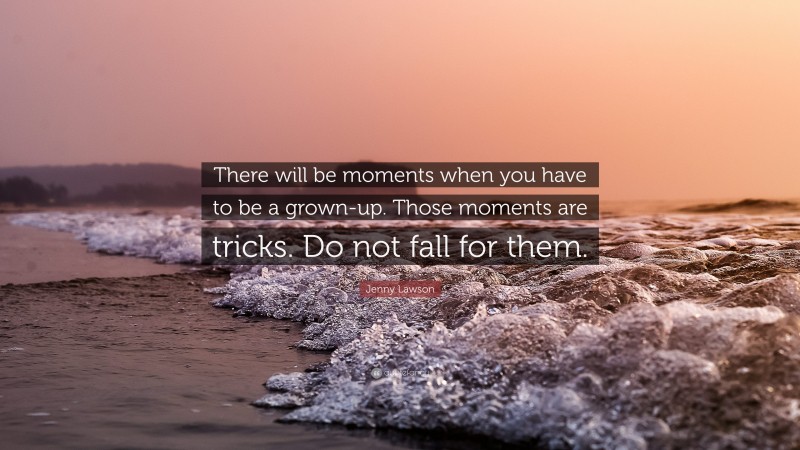 Jenny Lawson Quote: “There will be moments when you have to be a grown-up. Those moments are tricks. Do not fall for them.”