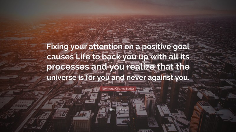Raymond Charles Barker Quote: “Fixing your attention on a positive goal causes Life to back you up with all its processes and you realize that the universe is for you and never against you.”