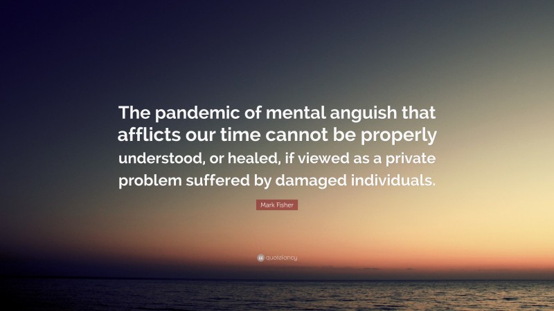Mark Fisher Quote: “The pandemic of mental anguish that afflicts our time cannot be properly understood, or healed, if viewed as a private problem suffered by damaged individuals.”