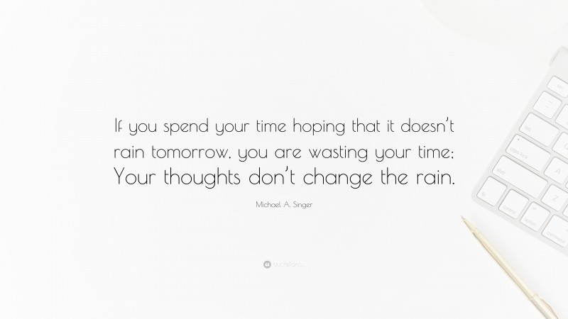 Michael A. Singer Quote: “If you spend your time hoping that it doesn’t rain tomorrow, you are wasting your time; Your thoughts don’t change the rain.”